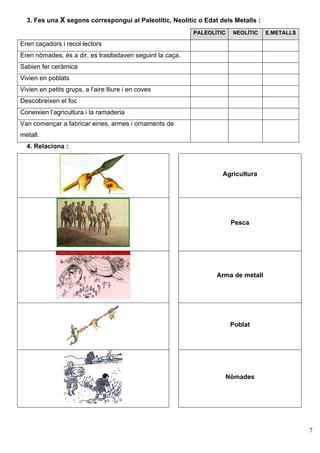 3. Fes una X segons correspongui al Paleolític, Neolític o Edat dels Metalls :
                                                           PALEOLÍTIC    NEOLÍTIC   E.METALLS

Eren caçadors i recol·lectors
Eren nòmades, és a dir, es traslladaven seguint la caça.
Sabien fer ceràmica
Vivien en poblats
Vivien en petits grups, a l’aire lliure i en coves
Descobreixen el foc
Coneixien l’agricultura i la ramaderia
Van començar a fabricar eines, armes i ornaments de
metall.
  4. Relaciona :



                                                                    Agricultura




                                                                         Pesca




                                                                  Arma de metall




                                                                         Poblat




                                                                        Nòmades




                                                                                                7
 