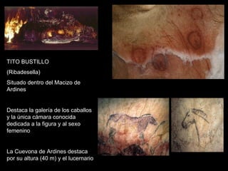 TITO BUSTILLO (Ribadesella) Situado dentro del Macizo de Ardines Destaca la galería de los caballos y la única cámara conocida dedicada a la figura y al sexo femenino La Cuevona de Ardines destaca por su altura (40 m) y el lucernario 