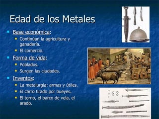 Edad de los Metales Base económica : Continúan la agricultura y ganadería. El comercio. Forma de vida : Poblados. Surgen las ciudades. Inventos : La metalurgia: armas y útiles. El carro tirado por bueyes. El torno, el barco de vela, el arado. 