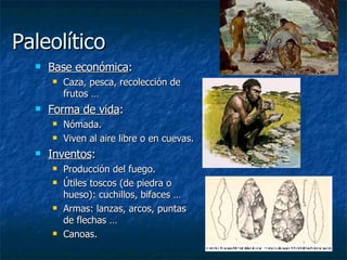Paleolítico Base económica : Caza, pesca, recolección de frutos … Forma de vida : Nómada. Viven al aire libre o en cuevas. Inventos : Producción del fuego. Útiles toscos (de piedra o hueso): cuchillos, bifaces … Armas: lanzas, arcos, puntas de flechas … Canoas. 