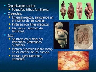 Organización social : Pequeñas tribus familiares. Creencias : Enterramientos, santuarios en el interior de las cuevas. Pinturas con fines mágicos. Las venus: símbolo de fertilidad. Arte : Se inicia en el final del Paleolítico (Paleolítico Superior) Pintura rupestre (sobre roca), en el interior de las cuevas. Pintan, generalmente, animales. 
