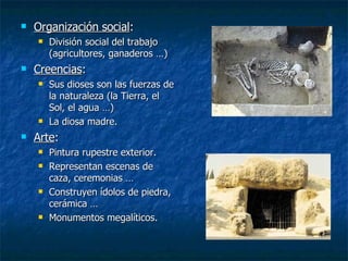 Organización social : División social del trabajo (agricultores, ganaderos …) Creencias : Sus dioses son las fuerzas de la naturaleza (la Tierra, el Sol, el agua …) La diosa madre. Arte : Pintura rupestre exterior. Representan escenas de caza, ceremonias … Construyen ídolos de piedra, cerámica … Monumentos megalíticos. 