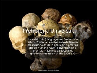 Prehistoria Universal.
  La prehistoria (del griego pro: ‘antes de’ e
  istoría: ‘historia’) es el período de tiempo
  transcurrido desde la aparición hipotética
    del ser humano hasta la invención de la
       escritura, hace más de 5000 años
   (aproximadamente en el año 3300 a. C.).




          Prof. Guillermo Astudillo González.
 