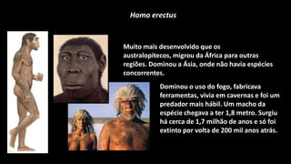 Homo erectus


Muito mais desenvolvido que os
australopitecos, migrou da África para outras
regiões. Dominou a Ásia, onde não havia espécies
concorrentes.
           Dominou o uso do fogo, fabricava
           ferramentas, vivia em cavernas e foi um
           predador mais hábil. Um macho da
           espécie chegava a ter 1,8 metro. Surgiu
           há cerca de 1,7 milhão de anos e só foi
           extinto por volta de 200 mil anos atrás.
 