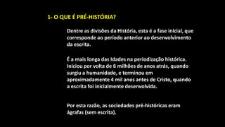 1- O QUE É PRÉ-HISTÓRIA?

      Dentre as divisões da História, esta é a fase inicial, que
      corresponde ao período anterior ao desenvolvimento
      da escrita.

      É a mais longa das Idades na periodização histórica.
      Iniciou por volta de 6 milhões de anos atrás, quando
      surgiu a humanidade, e terminou em
      aproximadamente 4 mil anos antes de Cristo, quando
      a escrita foi inicialmente desenvolvida.


      Por esta razão, as sociedades pré-históricas eram
      ágrafas (sem escrita).
 