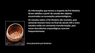 As informações que temos a respeito da Pré-História
 foram obtidas a partir do estudo dos objetos
 encontrados na escavações paleontológicas.
 Os estudos sobre a Pré-História são recentes, pois
 somente tiveram início no final do século XIX e estes
 estudos estão em constante transformação, pois
 novas descobertas arqueológicas ocorrem
 frequentemente.




Urna funerária pré-histórica
 