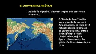 8- O HOMEM NAS AMÉRICAS

     Através de migrações, o homem chegou até o continente
     americano.
                                 A “Teoria de Clóvis” explica
                                 que a chegada do homem à
                                 América ocorreu há cerca de 12
                                 mil anos através da travessia
                                 do Estreito de Bering, entre a
                                 Sibéria (Ásia) e o Alaska
                                 (América do Norte). Na
                                 época, o derretimento das
                                 geleiras facilitou a travessia por
                                 terra.
 
