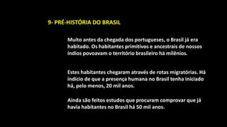 9- PRÉ-HISTÓRIA DO BRASIL

      Muito antes da chegada dos portugueses, o Brasil já era
      habitado. Os habitantes primitivos e ancestrais de nossos
      índios povoavam o território brasileiro há milênios.


      Estes habitantes chegaram através de rotas migratórias. Há
      indício de que a presença humana no Brasil tenha iniciado
      há, pelo menos, 20 mil anos.

      Ainda são feitos estudos que procuram comprovar que já
      havia habitantes no Brasil há 50 mil anos.
 