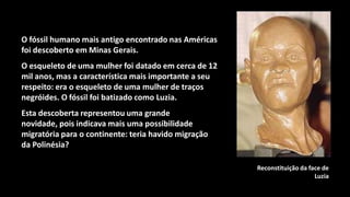 O fóssil humano mais antigo encontrado nas Américas
foi descoberto em Minas Gerais.
O esqueleto de uma mulher foi datado em cerca de 12
mil anos, mas a característica mais importante a seu
respeito: era o esqueleto de uma mulher de traços
negróides. O fóssil foi batizado como Luzia.
Esta descoberta representou uma grande
novidade, pois indicava mais uma possibilidade
migratória para o continente: teria havido migração
da Polinésia?

                                                       Reconstituição da face de
                                                                           Luzia
 