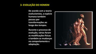 3- EVOLUÇÃO DO HOMEM

     De acordo com a teoria
     evolucionista, a espécie
     humana também
     passou por
     transformações ao
     longo dos tempos.
     Durante o processo de
     evolução, várias foram
     as modificações físicas
     e também as mudanças
     no comportamento e
     adaptação.
 