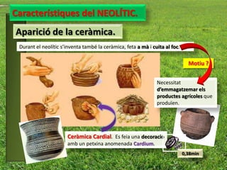 Característiques del NEOLÍTIC.
Aparició de la ceràmica.
 Durant el neolític s’inventa també la ceràmica, feta a mà i cuita al foc.

                                                                               Motiu ?


                                                               Necessitat
                                                               d’emmagatzemar els
                                                               productes agrícoles que
                                                               produïen.




                      Ceràmica Cardial. Es feia una decoració
                      amb un petxina anomenada Cardium.
                                                                             0,38min
 