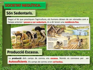 SOCIETAT NEOLÍTICA.
Són Sedentaris.
 Degut al fet que practiquen l’agricultura, els humans deixen de ser nòmades com a
 l’etapa anterior i passen a ser sedentaris, és a dir tenen una residència fixa.




 Producció Escassa.
 La producció dels camps de conreu era escassa. Només es conreava per          ser
 Autosuficients. Els camps de conreu eren col·lectius.
 