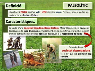 Definició.                                                     PALEOLÍTIC
 Literalment PALEO significa vell, i LÍTIC significa pedra. Per tant, podem parlar del
 període de les Pedres Velles.

Característiques.
 Es tracta d’una societat Caçadora-Recol·lectora. Majoritàriament els homes es
 dedicaven a la caça d’animals, principalment grans mamífers però també caçaven
 animals petits; mentre que les dones es dedicaven a la recol·lecció de fruits.




                                                                Es tracta d’una
                                                         societat depredadora,
                                                       és a dir que no produïen cap
                                                       aliment.
 