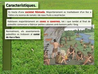 Característiques.
  Es tracta d’una societat Nòmada. Majoritàriament es traslladaven d’un lloc a
  l’altre a la recerca de ramats i de nous fruits a recol·lectar.

 Habitaven majoritàriament en coves o cavernes, tot i que també al final de
 paleolític comencen a fabricar petites cabanes amb bastons pells i fang.

Normalment, els assentaments
paleolítics es trobaven al costat
de rius o llacs.
 