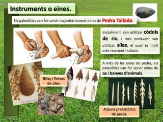 Instruments o eines.
 Els paleolítics van fer servir majoritàriament eines de Pedra Tallada.

                                                    Inicialment van utilitzar còdols
                                                    de riu, i més endavant van
                                                    utilitzar sílex, el qual és molt
                                                    més resistent i tallant.


                                                    A més de les eines de pedra, els
                                                    paleolítics van fer servir eines de
                                                    os i banyes d’animals.
                  Bifaç i fletxes
                     de sílex.




                                                     Arpons prehistòrics
                                                         de pesca.
 