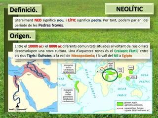 Definició.                                                         NEOLÍTIC
 Literalment NEO significa nou, i LÍTIC significa pedra. Per tant, podem parlar del
 període de les Pedres Noves.

Origen.
 Entre el 10000 ac i el 8000 ac diferents comunitats situades al voltant de rius o llacs
 desenvolupen una nova cultura. Una d’aquestes zones és el Creixent Fèrtil, entre
 els rius Tigris i Èufrates, a la vall de Mesopotàmia; i la vall del Nil a Egipte
 