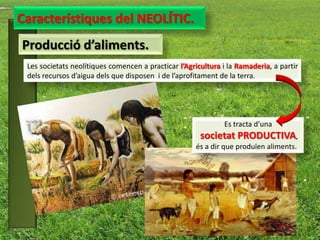 Característiques del NEOLÍTIC.
Producció d’aliments.
 Les societats neolítiques comencen a practicar l’Agricultura i la Ramaderia, a partir
 dels recursos d’aigua dels que disposen i de l’aprofitament de la terra.




                                                              Es tracta d’una
                                                       societat PRODUCTIVA,
                                                     és a dir que produïen aliments.
 