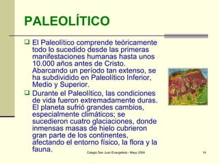PALEOLÍTICO El Paleolítico comprende teóricamente todo lo sucedido desde las primeras manifestaciones humanas hasta unos 10.000 años antes de Cristo. Abarcando un período tan extenso, se ha subdividido en Paleolítico Inferior, Medio y Superior. Durante el Paleolítico, las condiciones de vida fueron extremadamente duras. El planeta sufrió grandes cambios, especialmente climáticos; se sucedieron cuatro glaciaciones, donde inmensas masas de hielo cubrieron gran parte de los continentes, afectando el entorno físico, la flora y la fauna. 
