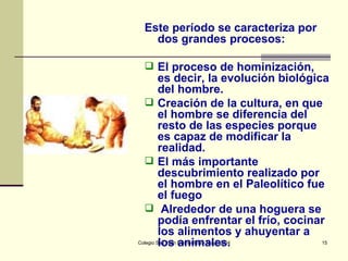 Este período se caracteriza por dos grandes procesos: El proceso de hominización, es decir, la evolución biológica del hombre.  Creación de la cultura, en que el hombre se diferencia del resto de las especies porque es capaz de modificar la realidad.  El más importante descubrimiento realizado por el hombre en el Paleolítico fue el fuego Alrededor de una hoguera se podía enfrentar el frío, cocinar los alimentos y ahuyentar a los animales. 