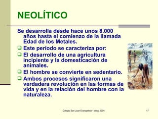 NEOLÍTICO Se desarrolla desde hace unos 8.000 años hasta el comienzo de la llamada Edad de los Metales. Este período se caracteriza por:  El desarrollo de una agricultura incipiente y la domesticación de animales.  El hombre se convierte en sedentario.  Ambos procesos significaron una verdadera revolución en las formas de vida y en la relación del hombre con la naturaleza. 