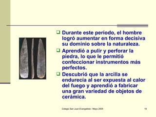 Durante este período, el hombre logró aumentar en forma decisiva su dominio sobre la naturaleza. Aprendió a pulir y perforar la piedra, lo que le permitió confeccionar instrumentos más perfectos.  Descubrió que la arcilla se endurecía al ser expuesta al calor del fuego y aprendió a fabricar una gran variedad de objetos de cerámica.   