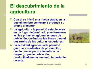 El descubrimiento de la agricultura Con el se inició una nueva etapa, en la que el hombre comenzó a producir su propio alimento.  La agricultura le permitió establecerse en un lugar determinado y se formaron así las primeras aglomeraciones de población, creándose las bases para el desarrollo de las culturas superiores.  La actividad agropecuaria permitió guardar excedentes de producción, con lo que se pudo alimentar a un mayor grupo de población, produciéndose un aumento importante de esta. 