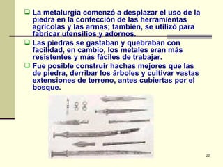 La metalurgia comenzó a desplazar el uso de la piedra en la confección de las herramientas agrícolas y las armas; también, se utilizó para fabricar utensilios y adornos.  Las piedras se gastaban y quebraban con facilidad, en cambio, los metales eran más resistentes y más fáciles de trabajar.  Fue posible construir hachas mejores que las de piedra, derribar los árboles y cultivar vastas extensiones de terreno, antes cubiertas por el bosque. 