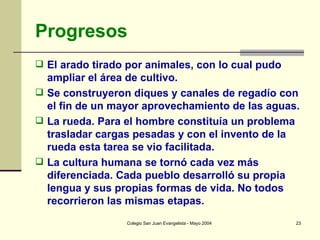 Progresos El arado tirado por animales, con lo cual pudo ampliar el área de cultivo. Se construyeron diques y canales de regadío con el fin de un mayor aprovechamiento de las aguas.  La rueda. Para el hombre constituía un problema trasladar cargas pesadas y con el invento de la rueda esta tarea se vio facilitada. La cultura humana se tornó cada vez más diferenciada. Cada pueblo desarrolló su propia lengua y sus propias formas de vida. No todos recorrieron las mismas etapas. 
