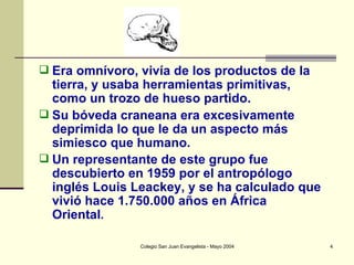 Era omnívoro, vivía de los productos de la tierra, y usaba herramientas primitivas, como un trozo de hueso partido.  Su bóveda craneana era excesivamente deprimida lo que le da un aspecto más simiesco que humano.  Un representante de este grupo fue descubierto en 1959 por el antropólogo inglés Louis Leackey, y se ha calculado que vivió hace 1.750.000 años en África Oriental . 