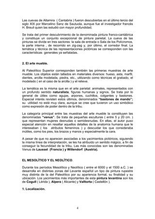 Las cuevas de Altamira ( Cantabria ) fueron descubiertas en el último tercio del
siglo XIX por Marcelino Sanz de Sautuola, aunque fue el investigador francés
H. Breuil quien las estudió con mayor profundidad.

Se trata del primer descubrimiento de la denominada pintura franco-cantábrica
y constituye un conjunto excepcional de pintura parietal. La cueva de las
pinturas se divide en tres sectores: la sala de entrada o Sala de los Polícromos,
la parte interna , de recorrido en zig-zag y, por último, el corredor final. La
temática y técnica de las representaciones pictóricas se corresponden con las
características generales ya señaladas.


2. El arte mueble.

Al Paleolítico Superior corresponden también las primeras muestras de arte
mueble. Los objetos están tallados en materiales diversos: hueso, asta, marfil,
dientes, arcilla modelada, piedra, etc., utilizando como técnicas el grabado, el
modelado ( en el caso de la arcilla ) y el relieve.

La temática es la misma que en el arte parietal: animales, representados con
un profundo sentido naturalista, figuras humanas y signos. Se trata por lo
general de útiles como agujas, arpones, cuchillos, colgantes y bastones.
Especial interés revisten estos últimos, denominados “bastones de mando”;
su utilidad no está muy clara, aunque se cree que tuvieron un uso simbólico
como expresión de poder dentro de la tribu.

La categoría principal entre las muestras del arte mueble la constituyen las
denominadas “venus”. Se trata de pequeñas esculturas ( entre 5 y 20 cm. )
que representan mujeres desnudas o semidesnudas. En ellas, el autor puso
especial atención en resaltar aquellos detalles de la anatomía humana que le
interesaban ( los atributos femeninos ) y descuidar los que consideraba
inútiles, como los pies, los brazos y manos y especialmente la cara.

A pesar de que no aparecen asociadas a los yacimientos pictóricos, siguiendo
la misma línea de interpretación, se les ha atribuido un sentido mágico, a fin de
conseguir la fecundidad de la tribu. Las más conocidas son las denominadas
Venus de Laussel (Francia ) y Willendorf (Austria).


EL MESOLÍTICO Y EL NEOLÍTICO.

Durante los períodos Mesolítico y Neolítico ( entre el 6000 y el 1500 a.C. ) se
desarrolla en distintas zonas del Levante español un tipo de pintura rupestre
muy distinta de la del Paleolítico por su apariencia formal, su finalidad y su
ubicación. Los yacimientos más importantes de esta pintura levantina son los
de Cogull ( Lérida ), Alpera ( Alicante) y Valltorta ( Castellón ).

1. Localización.




                                       4
 