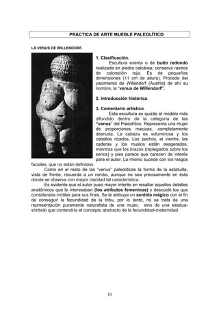 PRÁCTICA DE ARTE MUEBLE PALEOLÍTICO


LA VENUS DE WILLENDORF.

                                1. Clasificación.
                                       Escultura exenta o de bulto redondo
                                realizada en piedra calcárea; conserva rastros
                                de coloración roja. Es de pequeñas
                                dimensiones (11 cm de altura). Procede del
                                yacimiento de Willendorf (Austria) de ahí su
                                nombre, la “venus de Willendorf”.

                                2. Introducción histórica.

                                3. Comentario artístico.
                                       Esta escultura es quizás el modelo más
                                difundido dentro de la categoría de las
                                “venus” del Paleolítico. Representa una mujer
                                de proporciones macizas, completamente
                                desnuda. La cabeza es voluminosa y los
                                cabellos rizados. Los pechos, el vientre, las
                                caderas y los muslos están exagerados,
                                mientras que los brazos (replegados sobre los
                                senos) y pies parece que carecen de interés
                                para el autor. Lo mismo sucede con los rasgos
faciales, que no están definidos.
       Como en el resto de las “venus” paleolíticas la forma de la estatuilla,
vista de frente, recuerda a un rombo, aunque no sea precisamente en ésta
donde se observa con mayor claridad tal característica.
       Es evidente que el autor puso mayor interés en resaltar aquellos detalles
anatómicos que le interesaban (los atributos femeninos) y descuidó los que
consideraba inútiles para sus fines. Se le atribuye un sentido mágico con el fin
de conseguir la fecundidad de la tribu, por lo tanto, no se trata de una
representación puramente naturalista de una mujer, sino de una estatua-
símbolo que contendría el concepto abstracto de la fecundidad-maternidad.




                                      10
 