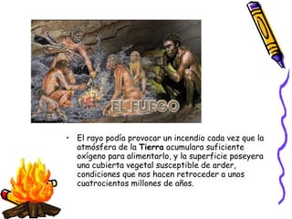• El rayo podía provocar un incendio cada vez que la
  atmósfera de la Tierra acumulara suficiente
  oxígeno para alimentarlo, y la superficie poseyera
  una cubierta vegetal susceptible de arder,
  condiciones que nos hacen retroceder a unos
  cuatrocientos millones de años.
 