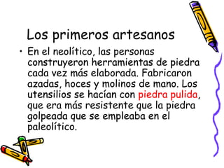 Los primeros artesanos
• En el neolítico, las personas
  construyeron herramientas de piedra
  cada vez más elaborada. Fabricaron
  azadas, hoces y molinos de mano. Los
  utensilios se hacían con piedra pulida,
  que era más resistente que la piedra
  golpeada que se empleaba en el
  paleolítico.
 