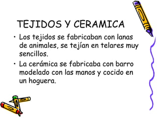 TEJIDOS Y CERAMICA
• Los tejidos se fabricaban con lanas
  de animales, se tejían en telares muy
  sencillos.
• La cerámica se fabricaba con barro
  modelado con las manos y cocido en
  un hoguera.
 