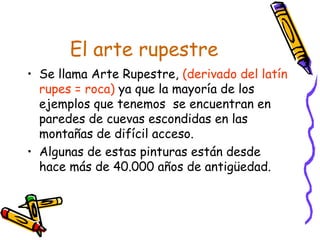 El arte rupestre
• Se llama Arte Rupestre, (derivado del latín
  rupes = roca) ya que la mayoría de los
  ejemplos que tenemos se encuentran en
  paredes de cuevas escondidas en las
  montañas de difícil acceso.
• Algunas de estas pinturas están desde
  hace más de 40.000 años de antigüedad.
 