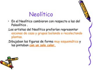 Neolítico
• En el Neolítico cambiaron con respecto a las del
   Paleolítico .
.Los artistas del Neolítico preferían representar
   escenas de caza y grupos bailando o recolectando
   plantas.
.Dibujaban las figuras de forma muy esquemática y
   las pintaban con un solo color.
 