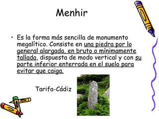 Menhir

• Es la forma más sencilla de monumento
  megalítico. Consiste en una piedra por lo
  general alargada, en bruto o mínimamente
  tallada, dispuesta de modo vertical y con su
  parte inferior enterrada en el suelo para
  evitar que caiga.

        Tarifa-Cádiz
 