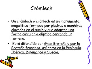 Crómlech

• Un crómlech o crónlech es un monumento
  megalítico formado por piedras o menhires
  clavados en el suelo y que adoptan una
  forma circular o elíptica cercando un
  terreno.
• Está difundido por Gran Bretaña y por la
  Bretaña francesa, así como en la Península
  Ibérica, Dinamarca y Suecia.
 