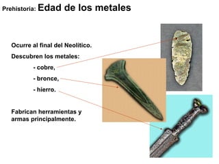 Prehistoria:   Edad de los metales.


   Ocurre al final del Neolítico.
   Descubren los metales:
           - cobre,
           - bronce,
           - hierro.


   Fabrican herramientas y
   armas principalmente.
 