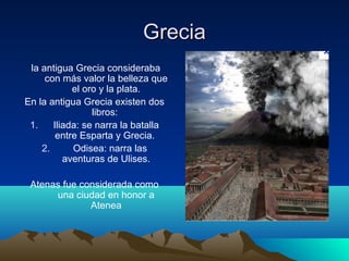 Grecia
 la antigua Grecia consideraba
     con más valor la belleza que
            el oro y la plata.
En la antigua Grecia existen dos
                 libros:
 1.    Iliada: se narra la batalla
        entre Esparta y Grecia.
    2.      Odisea: narra las
          aventuras de Ulises.

 Atenas fue considerada como
      una ciudad en honor a
              Atenea
 