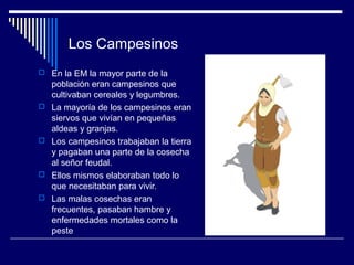 Los Campesinos
 En la EM la mayor parte de la
    población eran campesinos que
    cultivaban cereales y legumbres.
   La mayoría de los campesinos eran
    siervos que vivían en pequeñas
    aldeas y granjas.
   Los campesinos trabajaban la tierra
    y pagaban una parte de la cosecha
    al señor feudal.
   Ellos mismos elaboraban todo lo
    que necesitaban para vivir.
   Las malas cosechas eran
    frecuentes, pasaban hambre y
    enfermedades mortales como la
    peste
 