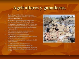 Agricultores y ganaderos.
   Hacia el siglo VIII a.C. los seres humanos
    empezaron a producir alimentos, con lo que se
    inicia el NEOLÍTICO.
   A través del Mediterráneo muchas de estas
    innovaciones llegan a la Península Ibérica.
   Los cereales y las legumbres fue lo primero que
    se cultivo. El primer animal que se domesticó
    fue el perro y posteriormente se criaron cabras,
    ovejas y cerdos.
   Para estas nuevas tareas surgieron nuevos
    instrumentos, sobre todo de corte.
   Para guardar los alimentos nació la
    CERAMICA, utensilios de barro que se cocían
    en hornos muy rudimentarios.
   Los tejidos surgieron gracias a la invención del
    huso y del telar.
   En el Neolítico los seres humanos se
    establecieron y se volvieron sedentarios.
   Los poblados, formados por cabañas de barro y
    madera se situaron en lugares fértiles al lado de
    los ríos.
 