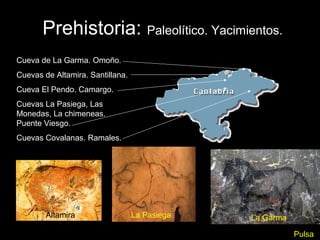 Prehistoria: Paleolítico. Yacimientos.
Cueva de La Garma. Omoño.
Cuevas de Altamira. Santillana.
Cueva El Pendo. Camargo.
Cuevas La Pasiega, Las
Monedas, La chimeneas.
Puente Viesgo.
Cuevas Covalanas. Ramales.




        Altamira                  La Pasiega   La Garma

                                                          Pulsa
 