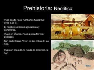 Prehistoria: Neolítico
Vivió desde hace 7000 años hasta 900
años a.de C.
El hombre se hacen agricultores y
ganaderos.
Viven en chozas. Poco a poco forman
poblados.
Son sedentarios. Viven en las orillas de los
ríos.

Inventan el arado, la rueda, la cerámica, la
hoz.




                                               Pulsa
 