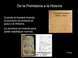 De la Prehistoria a la Historia

                                              Inscripción sumeria
                                                2600 a.. De C.
Cuando el hombre inventa
la escritura se produce el
paso a la Historia.
La escritura se inventa para
poder establecer normas.




                        Escritura americana                  Pulsa
                           900 a. De C.
 