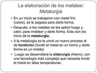 La elaboración de los metales:
Metalurgia
 En un inicio se trabajaron con metal frío
(cobre), se le pegaba para darle forma.
 Después, a los metales se les aplicó fuego y
calor, para moldear y darle forma. Esto son los
inicio de la metalurgia.
 A la metalurgia se le unirá un nuevo proceso el
de fundición (fundir el metal en un horno y darle
forma en un molde)
 Luego se desarrollará la siderurgia (hierro), con
una tecnología más compleja que necesita fundir
el metal en altas temperaturas.
 