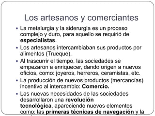 Los artesanos y comerciantes
 La metalurgia y la siderurgia es un proceso
complejo y duro, para aquello se requirió de
especialistas.
 Los artesanos intercambiaban sus productos por
alimentos (Trueque).
 Al trascurrir el tiempo, las sociedades se
empezaron a enriquecer, dando origen a nuevos
oficios, como: joyeros, herreros, ceramistas, etc.
 La producción de nuevos productos (mercancías)
incentivo al intercambio: Comercio.
 Las nuevas necesidades de las sociedades
desarrollaron una revolución
tecnológica, apareciendo nuevos elementos
como: las primeras técnicas de navegación y la
 