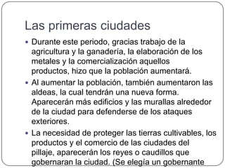 Las primeras ciudades
 Durante este periodo, gracias trabajo de la
agricultura y la ganadería, la elaboración de los
metales y la comercialización aquellos
productos, hizo que la población aumentará.
 Al aumentar la población, también aumentaron las
aldeas, la cual tendrán una nueva forma.
Aparecerán más edificios y las murallas alrededor
de la ciudad para defenderse de los ataques
exteriores.
 La necesidad de proteger las tierras cultivables, los
productos y el comercio de las ciudades del
pillaje, aparecerán los reyes o caudillos que
gobernaran la ciudad. (Se elegía un gobernante
 