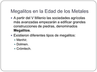 Megalitos en la Edad de los Metales
 A partir del V Milenio las sociedades agrícolas
más avanzadas empezarán a edificar grandes
construcciones de piedras, denominados
Megalitos.
 Existieron diferentes tipos de megalitos:
 Menhir.
 Dolmen.
 Crómlech.
 