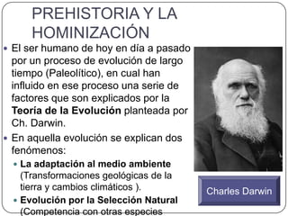 PREHISTORIA Y LA
HOMINIZACIÓN
 El ser humano de hoy en día a pasado
por un proceso de evolución de largo
tiempo (Paleolítico), en cual han
influido en ese proceso una serie de
factores que son explicados por la
Teoría de la Evolución planteada por
Ch. Darwin.
 En aquella evolución se explican dos
fenómenos:
 La adaptación al medio ambiente
(Transformaciones geológicas de la
tierra y cambios climáticos ).
 Evolución por la Selección Natural
(Competencia con otras especies
Charles Darwin
 